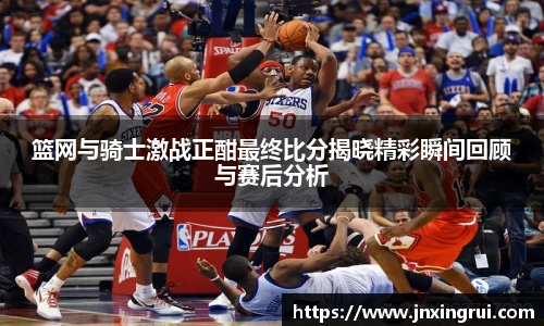篮网与骑士激战正酣最终比分揭晓精彩瞬间回顾与赛后分析